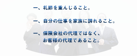 礼節を重んじること。／自分の仕事を家族に誇れること。／保険会社の代理ではなく、お客様の代理であること。